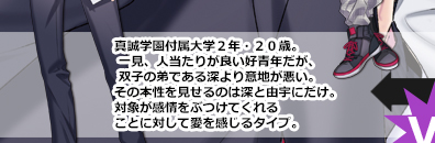 真誠学園付属大学２年・２０歳。一見、人当たりが良い好青年だが、双子の弟である深より意地が悪い。その本性を見せるのは深と由宇にだけ。対象が感情をぶつけてくれることに対して愛を感じるタイプ。