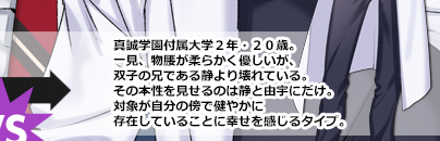 真誠学園付属大学２年・２０歳。一見、物腰が柔らかく優しいが、双子の兄である静より壊れている。その本性を見せるのは静と由宇にだけ。対象が自分の傍で健やかに存在していることに幸せを感じるタイプ。